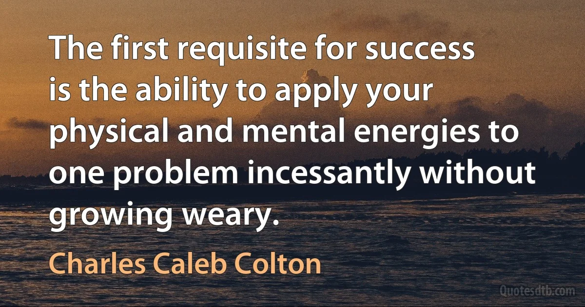 The first requisite for success is the ability to apply your physical and mental energies to one problem incessantly without growing weary. (Charles Caleb Colton)