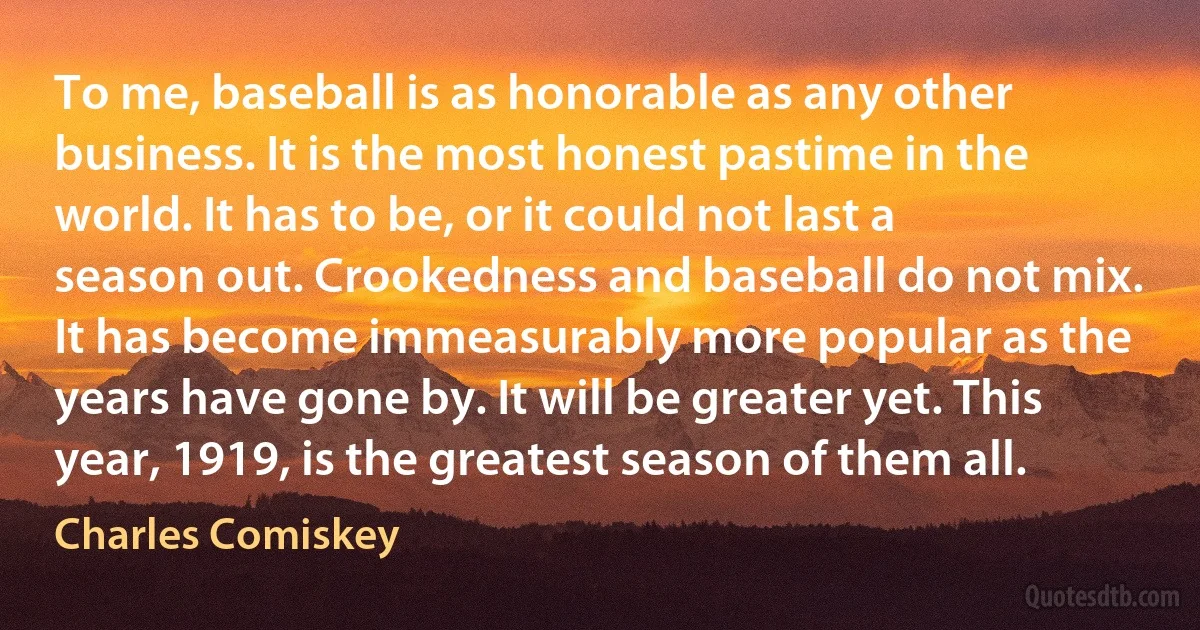 To me, baseball is as honorable as any other business. It is the most honest pastime in the world. It has to be, or it could not last a season out. Crookedness and baseball do not mix. It has become immeasurably more popular as the years have gone by. It will be greater yet. This year, 1919, is the greatest season of them all. (Charles Comiskey)