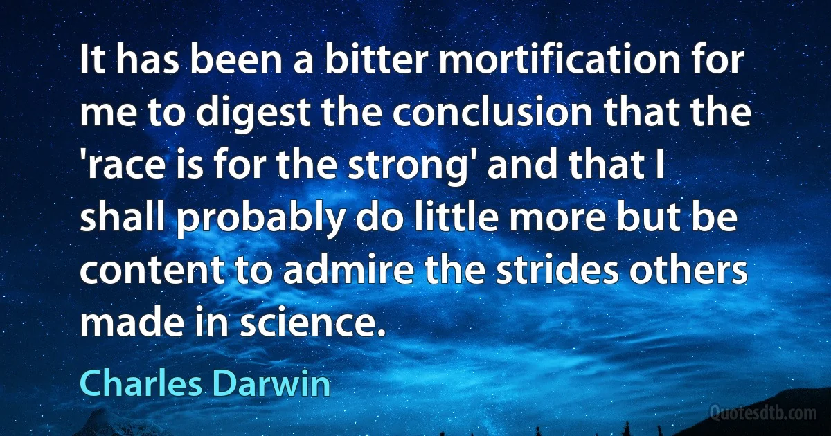 It has been a bitter mortification for me to digest the conclusion that the 'race is for the strong' and that I shall probably do little more but be content to admire the strides others made in science. (Charles Darwin)