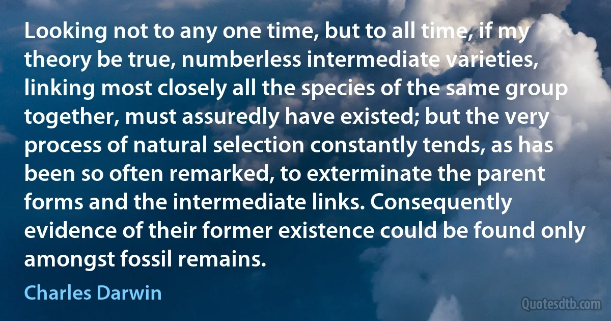 Looking not to any one time, but to all time, if my theory be true, numberless intermediate varieties, linking most closely all the species of the same group together, must assuredly have existed; but the very process of natural selection constantly tends, as has been so often remarked, to exterminate the parent forms and the intermediate links. Consequently evidence of their former existence could be found only amongst fossil remains. (Charles Darwin)