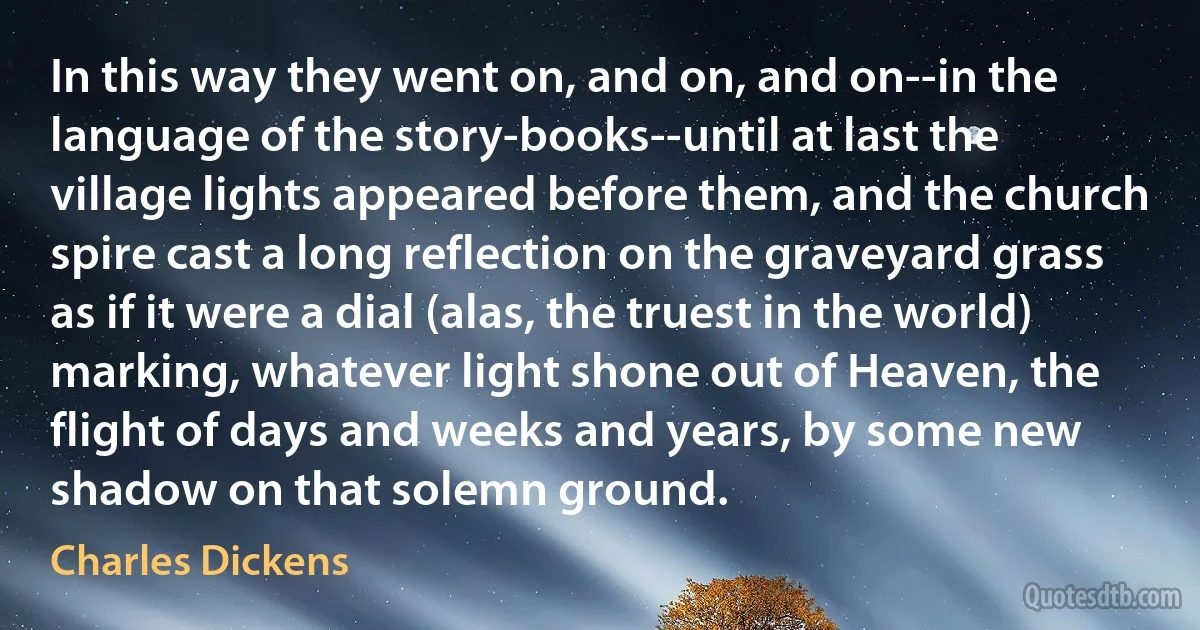 In this way they went on, and on, and on--in the language of the story-books--until at last the village lights appeared before them, and the church spire cast a long reflection on the graveyard grass as if it were a dial (alas, the truest in the world) marking, whatever light shone out of Heaven, the flight of days and weeks and years, by some new shadow on that solemn ground. (Charles Dickens)