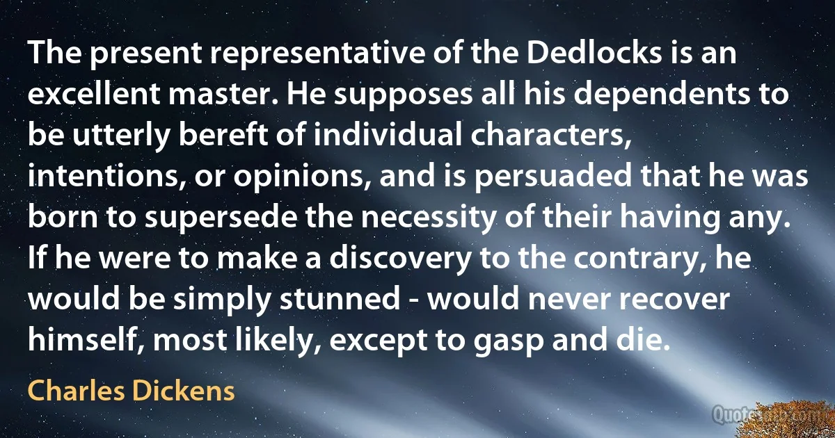 The present representative of the Dedlocks is an excellent master. He supposes all his dependents to be utterly bereft of individual characters, intentions, or opinions, and is persuaded that he was born to supersede the necessity of their having any. If he were to make a discovery to the contrary, he would be simply stunned - would never recover himself, most likely, except to gasp and die. (Charles Dickens)