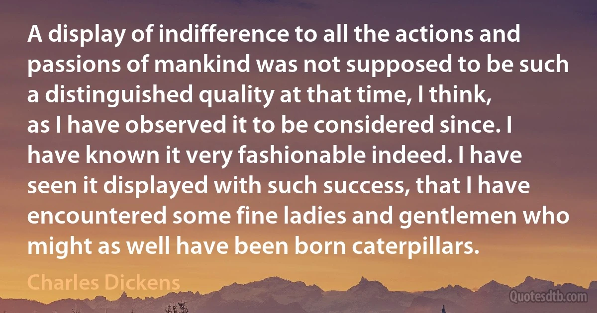 A display of indifference to all the actions and passions of mankind was not supposed to be such a distinguished quality at that time, I think, as I have observed it to be considered since. I have known it very fashionable indeed. I have seen it displayed with such success, that I have encountered some fine ladies and gentlemen who might as well have been born caterpillars. (Charles Dickens)