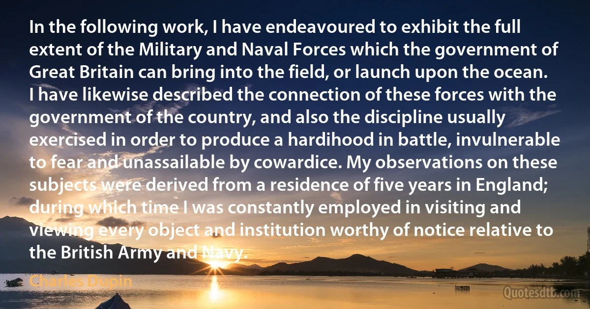 In the following work, I have endeavoured to exhibit the full extent of the Military and Naval Forces which the government of Great Britain can bring into the field, or launch upon the ocean. I have likewise described the connection of these forces with the government of the country, and also the discipline usually exercised in order to produce a hardihood in battle, invulnerable to fear and unassailable by cowardice. My observations on these subjects were derived from a residence of five years in England; during which time I was constantly employed in visiting and viewing every object and institution worthy of notice relative to the British Army and Navy. (Charles Dupin)