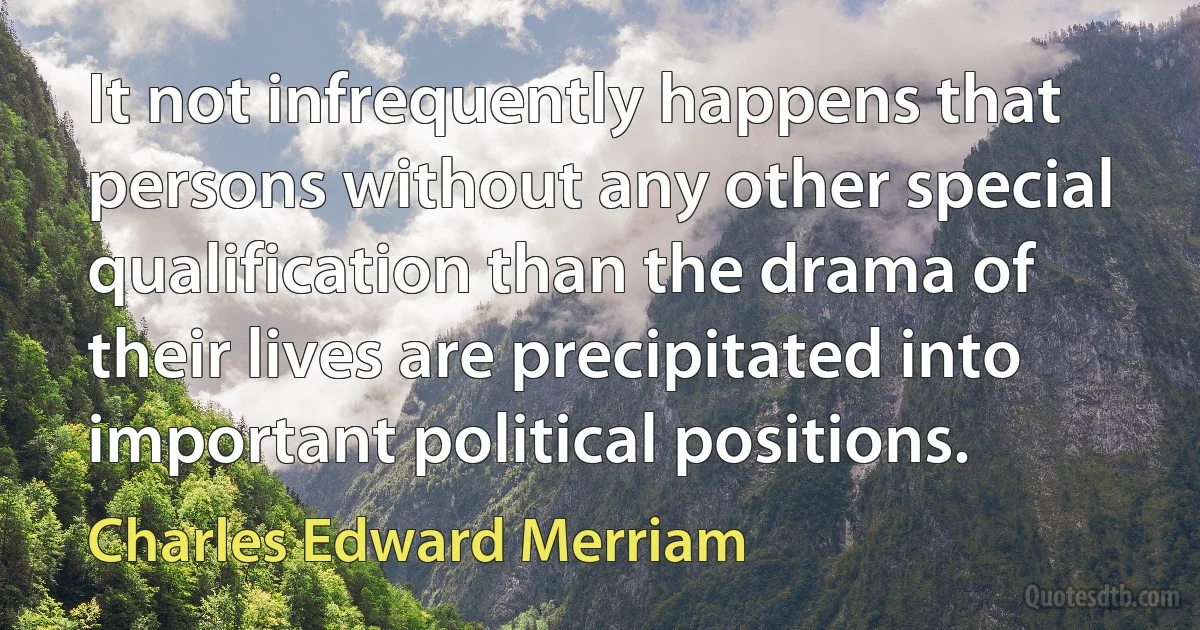 It not infrequently happens that persons without any other special qualification than the drama of their lives are precipitated into important political positions. (Charles Edward Merriam)