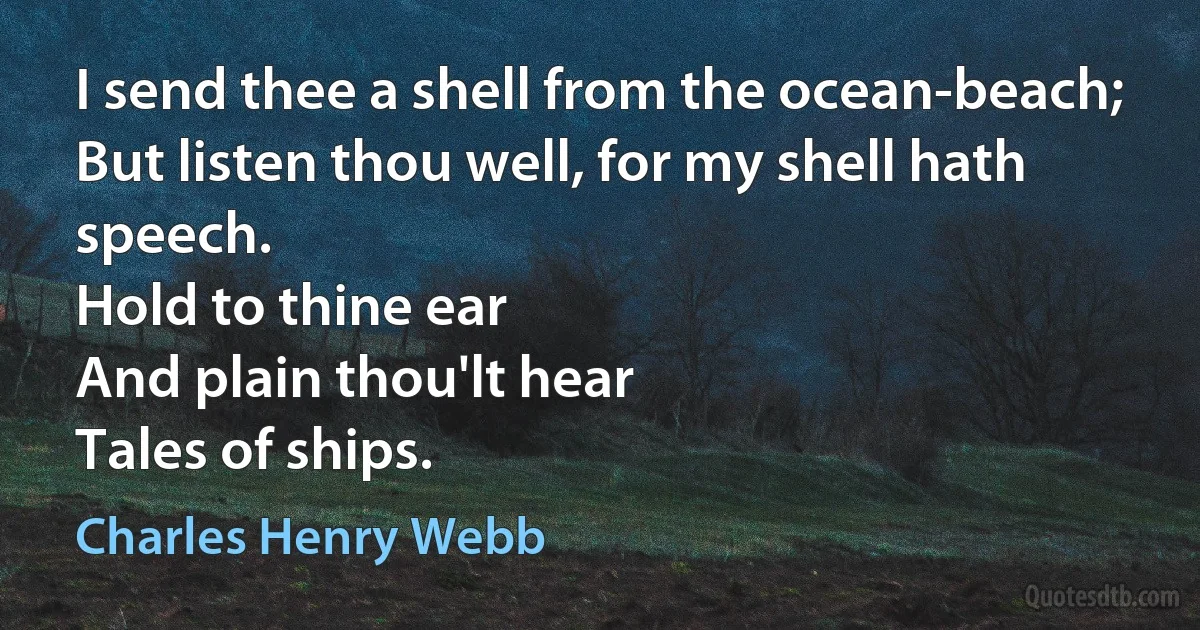 I send thee a shell from the ocean-beach;
But listen thou well, for my shell hath speech.
Hold to thine ear
And plain thou'lt hear
Tales of ships. (Charles Henry Webb)