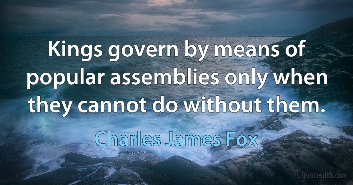 Kings govern by means of popular assemblies only when they cannot do without them. (Charles James Fox)