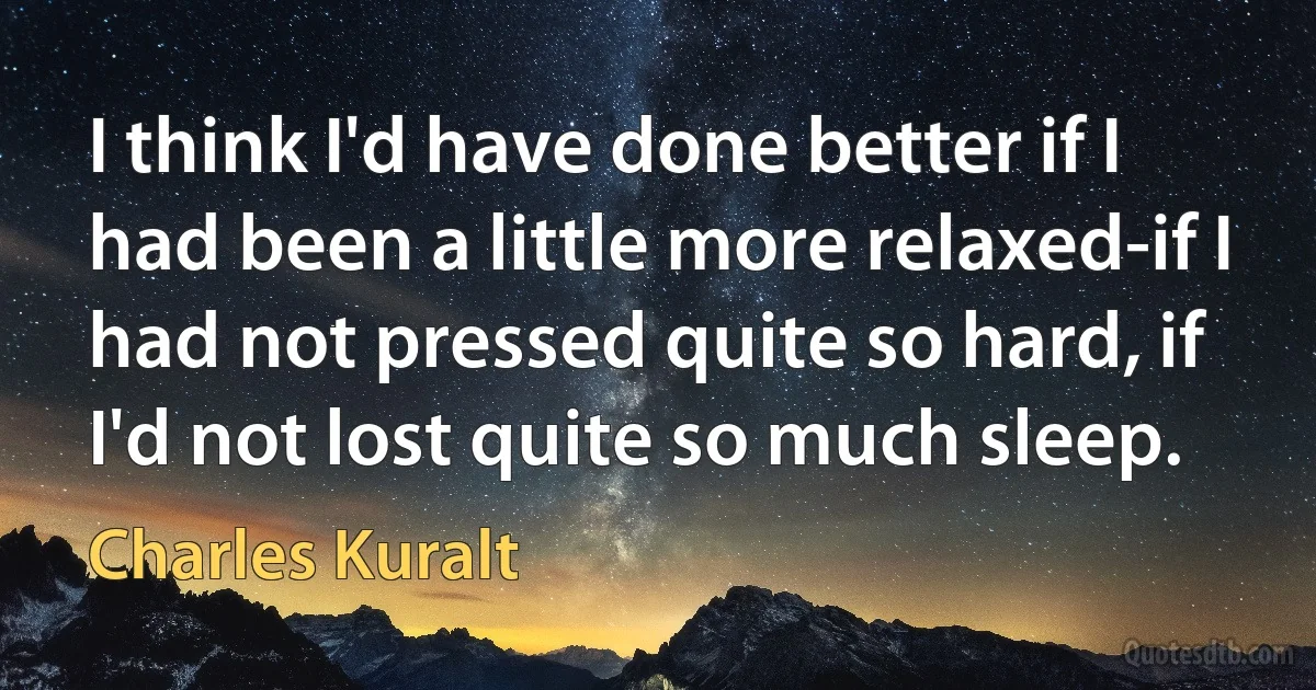 I think I'd have done better if I had been a little more relaxed-if I had not pressed quite so hard, if I'd not lost quite so much sleep. (Charles Kuralt)