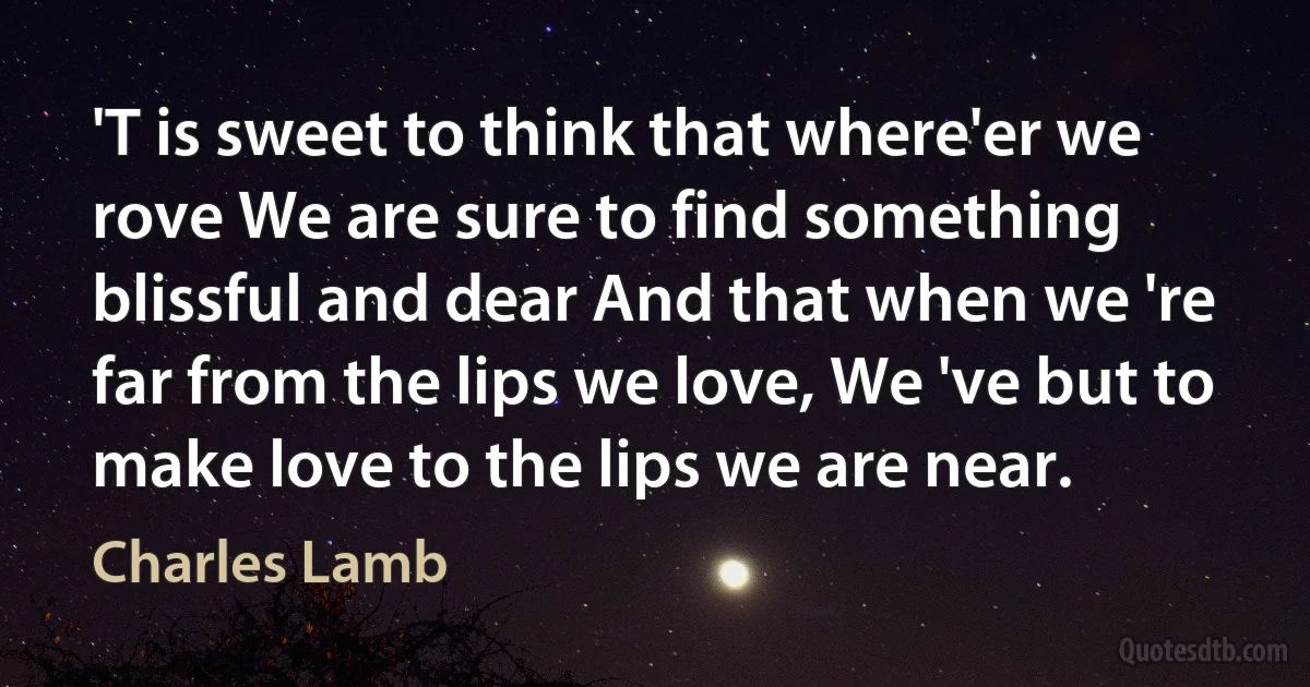 'T is sweet to think that where'er we rove We are sure to find something blissful and dear And that when we 're far from the lips we love, We 've but to make love to the lips we are near. (Charles Lamb)