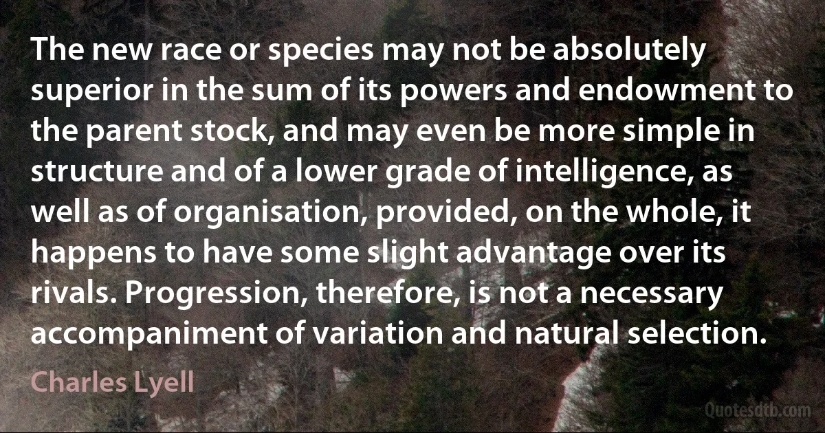 The new race or species may not be absolutely superior in the sum of its powers and endowment to the parent stock, and may even be more simple in structure and of a lower grade of intelligence, as well as of organisation, provided, on the whole, it happens to have some slight advantage over its rivals. Progression, therefore, is not a necessary accompaniment of variation and natural selection. (Charles Lyell)