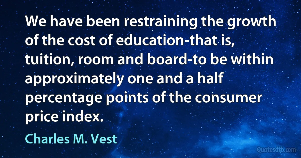 We have been restraining the growth of the cost of education-that is, tuition, room and board-to be within approximately one and a half percentage points of the consumer price index. (Charles M. Vest)