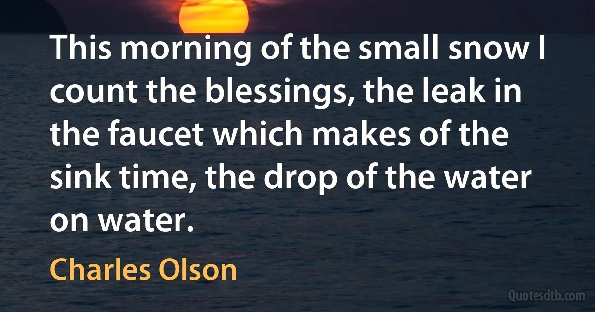 This morning of the small snow I count the blessings, the leak in the faucet which makes of the sink time, the drop of the water on water. (Charles Olson)