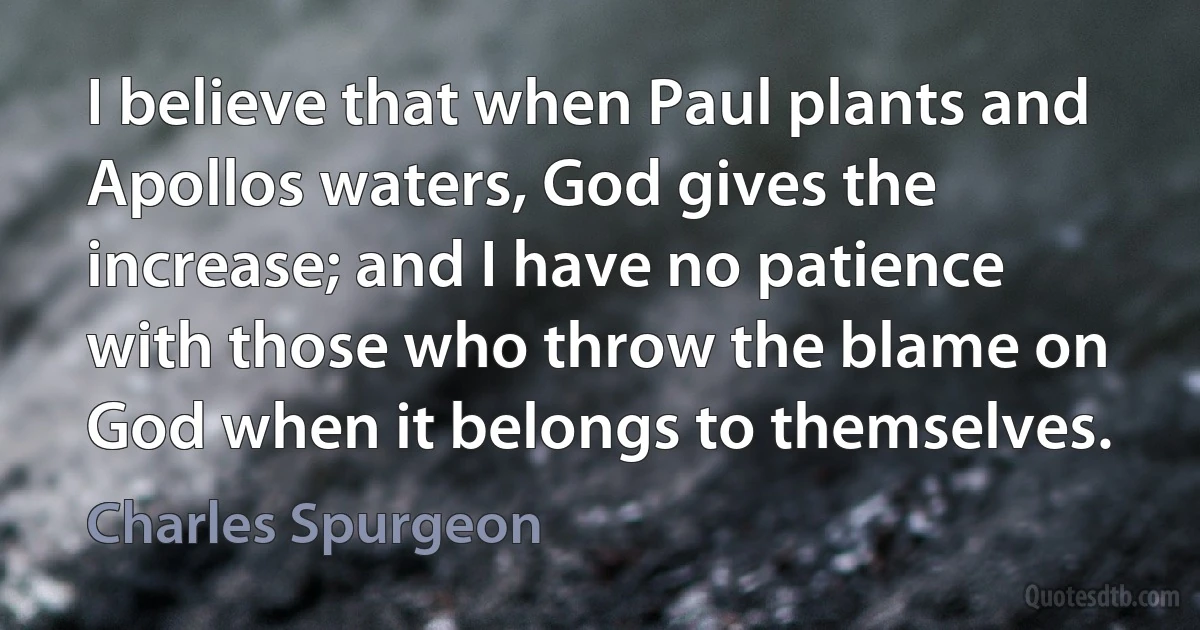 I believe that when Paul plants and Apollos waters, God gives the increase; and I have no patience with those who throw the blame on God when it belongs to themselves. (Charles Spurgeon)