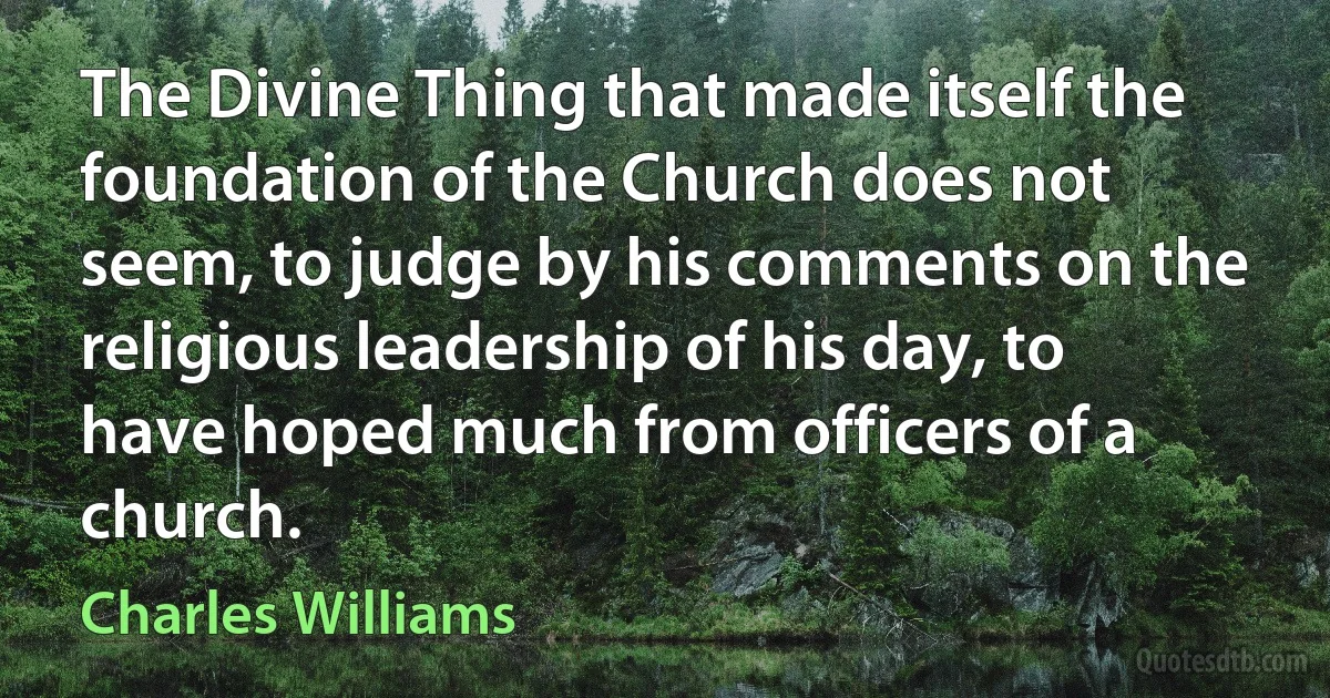 The Divine Thing that made itself the foundation of the Church does not seem, to judge by his comments on the religious leadership of his day, to have hoped much from officers of a church. (Charles Williams)