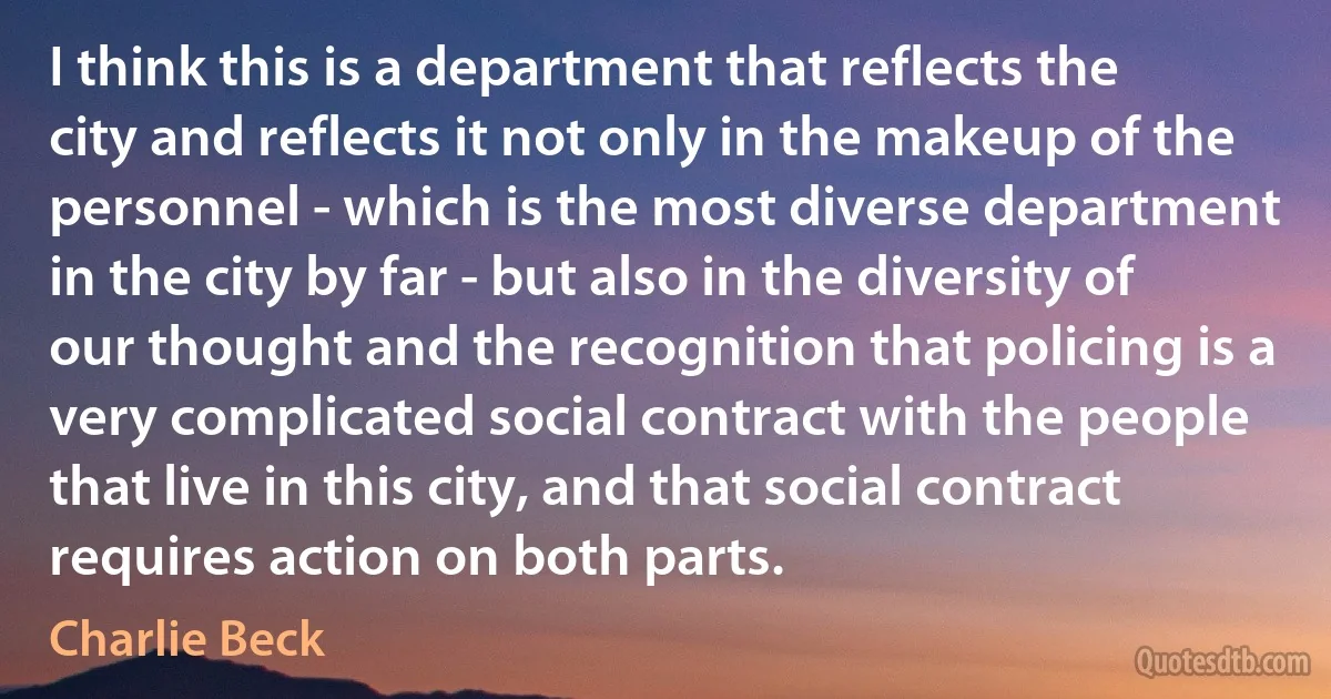 I think this is a department that reflects the city and reflects it not only in the makeup of the personnel - which is the most diverse department in the city by far - but also in the diversity of our thought and the recognition that policing is a very complicated social contract with the people that live in this city, and that social contract requires action on both parts. (Charlie Beck)