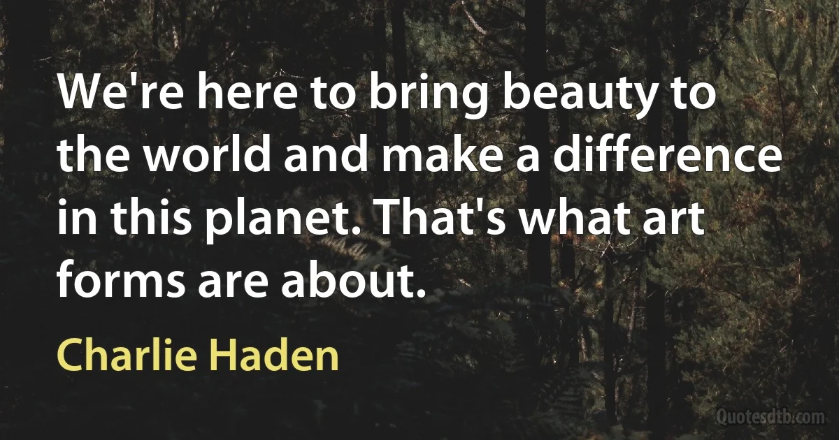 We're here to bring beauty to the world and make a difference in this planet. That's what art forms are about. (Charlie Haden)