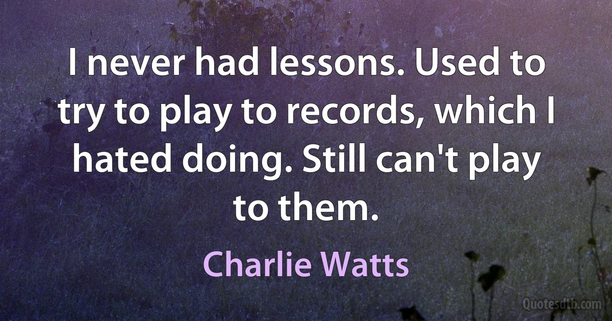 I never had lessons. Used to try to play to records, which I hated doing. Still can't play to them. (Charlie Watts)