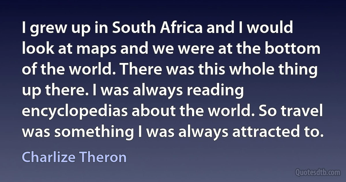 I grew up in South Africa and I would look at maps and we were at the bottom of the world. There was this whole thing up there. I was always reading encyclopedias about the world. So travel was something I was always attracted to. (Charlize Theron)