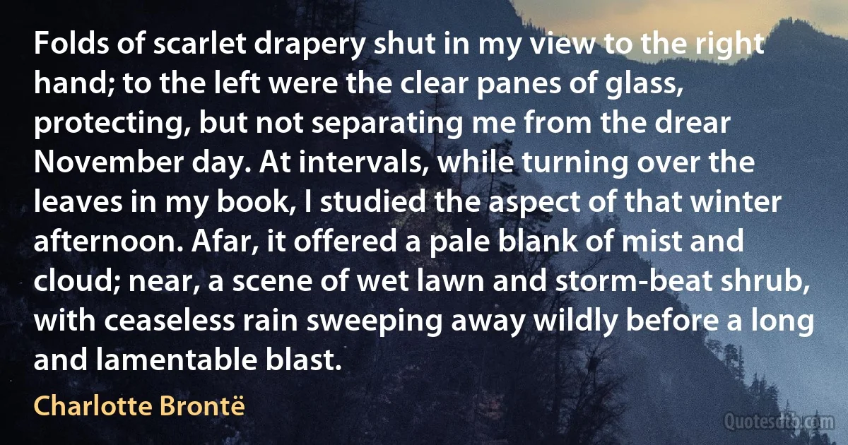 Folds of scarlet drapery shut in my view to the right hand; to the left were the clear panes of glass, protecting, but not separating me from the drear November day. At intervals, while turning over the leaves in my book, I studied the aspect of that winter afternoon. Afar, it offered a pale blank of mist and cloud; near, a scene of wet lawn and storm-beat shrub, with ceaseless rain sweeping away wildly before a long and lamentable blast. (Charlotte Brontë)