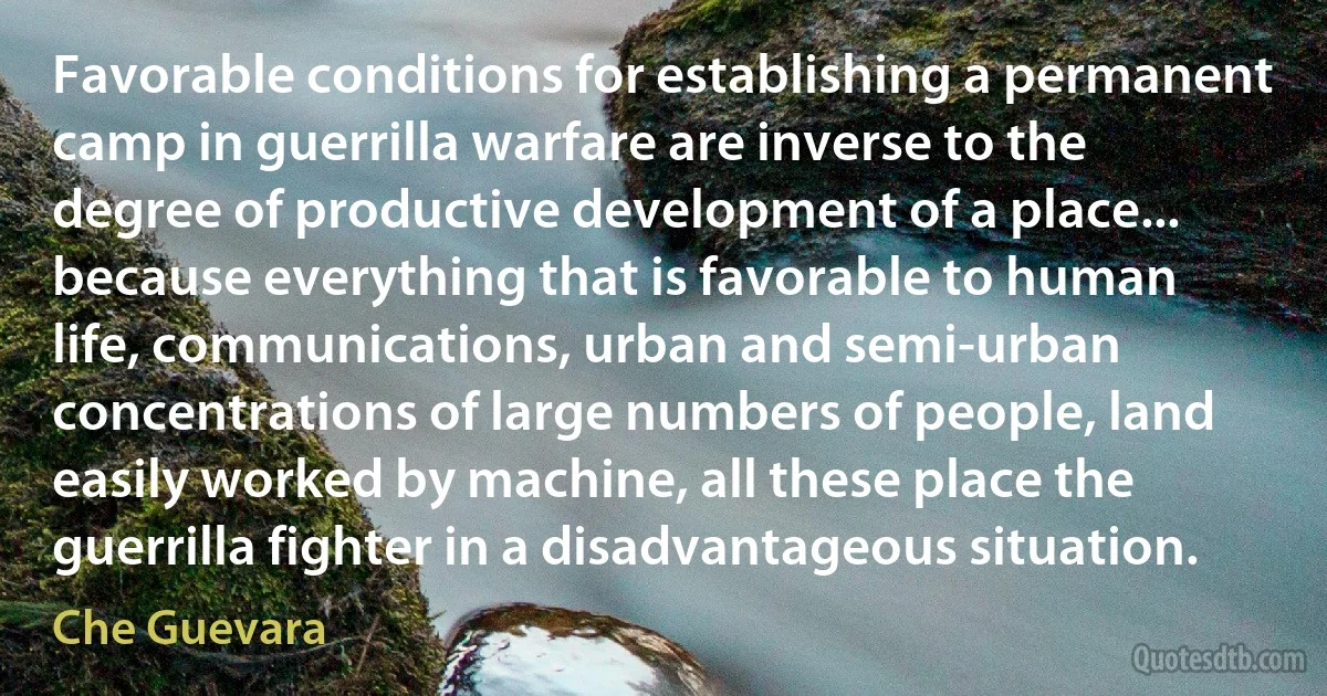 Favorable conditions for establishing a permanent camp in guerrilla warfare are inverse to the degree of productive development of a place... because everything that is favorable to human life, communications, urban and semi-urban concentrations of large numbers of people, land easily worked by machine, all these place the guerrilla fighter in a disadvantageous situation. (Che Guevara)