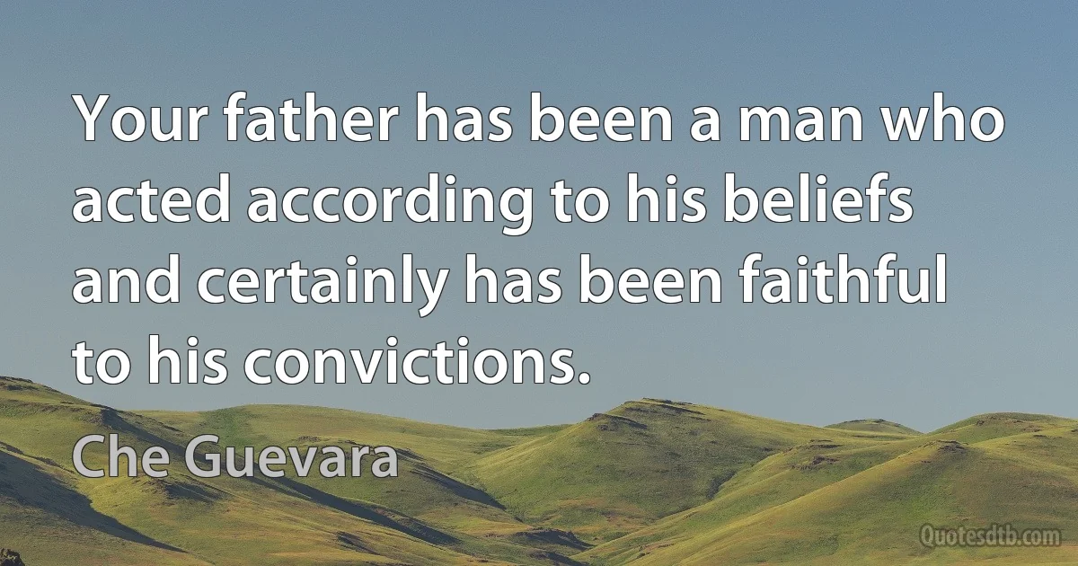 Your father has been a man who acted according to his beliefs and certainly has been faithful to his convictions. (Che Guevara)