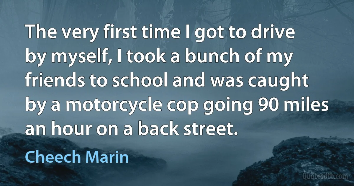 The very first time I got to drive by myself, I took a bunch of my friends to school and was caught by a motorcycle cop going 90 miles an hour on a back street. (Cheech Marin)