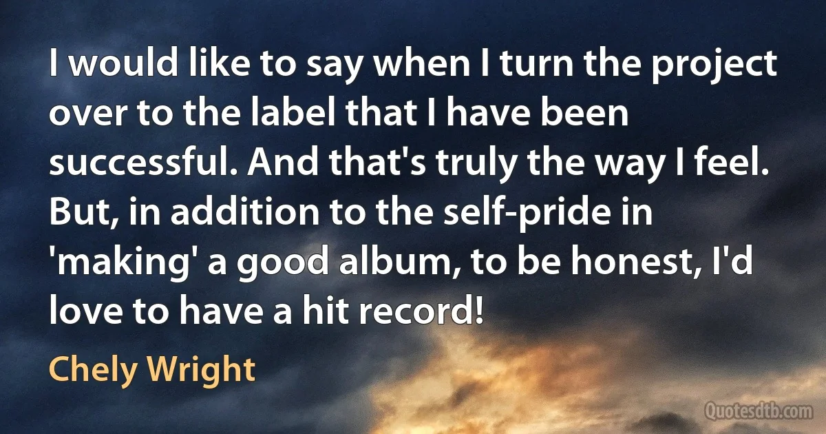 I would like to say when I turn the project over to the label that I have been successful. And that's truly the way I feel. But, in addition to the self-pride in 'making' a good album, to be honest, I'd love to have a hit record! (Chely Wright)