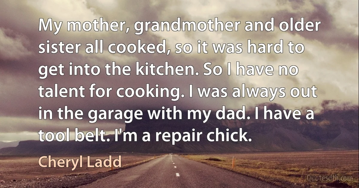 My mother, grandmother and older sister all cooked, so it was hard to get into the kitchen. So I have no talent for cooking. I was always out in the garage with my dad. I have a tool belt. I'm a repair chick. (Cheryl Ladd)