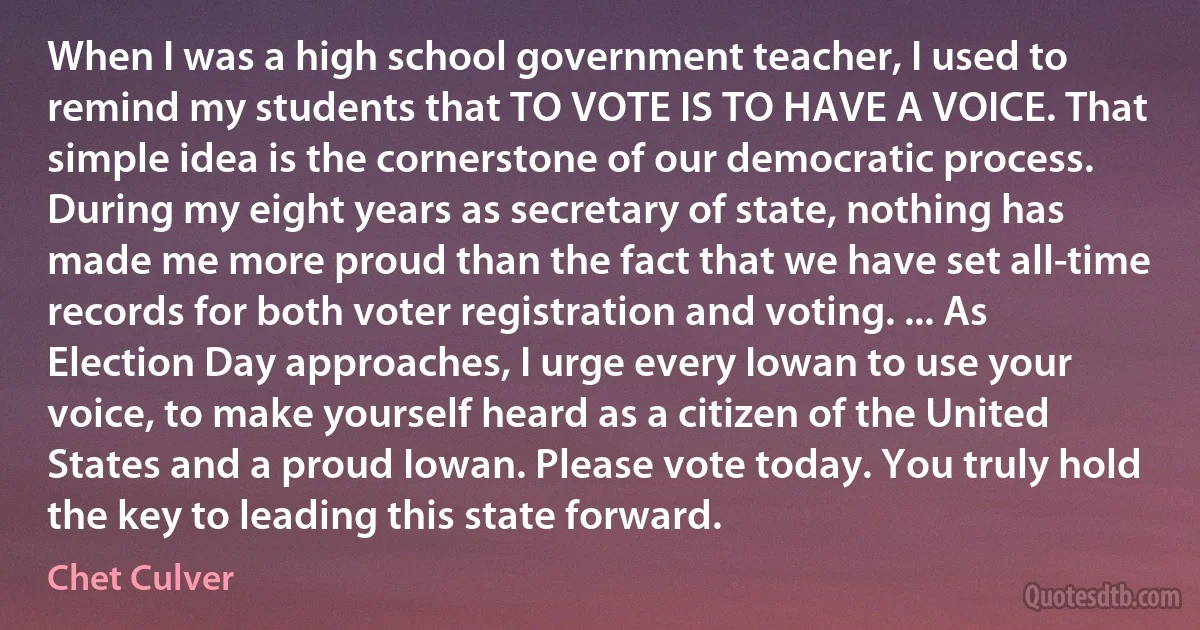 When I was a high school government teacher, I used to remind my students that TO VOTE IS TO HAVE A VOICE. That simple idea is the cornerstone of our democratic process. During my eight years as secretary of state, nothing has made me more proud than the fact that we have set all-time records for both voter registration and voting. ... As Election Day approaches, I urge every Iowan to use your voice, to make yourself heard as a citizen of the United States and a proud Iowan. Please vote today. You truly hold the key to leading this state forward. (Chet Culver)