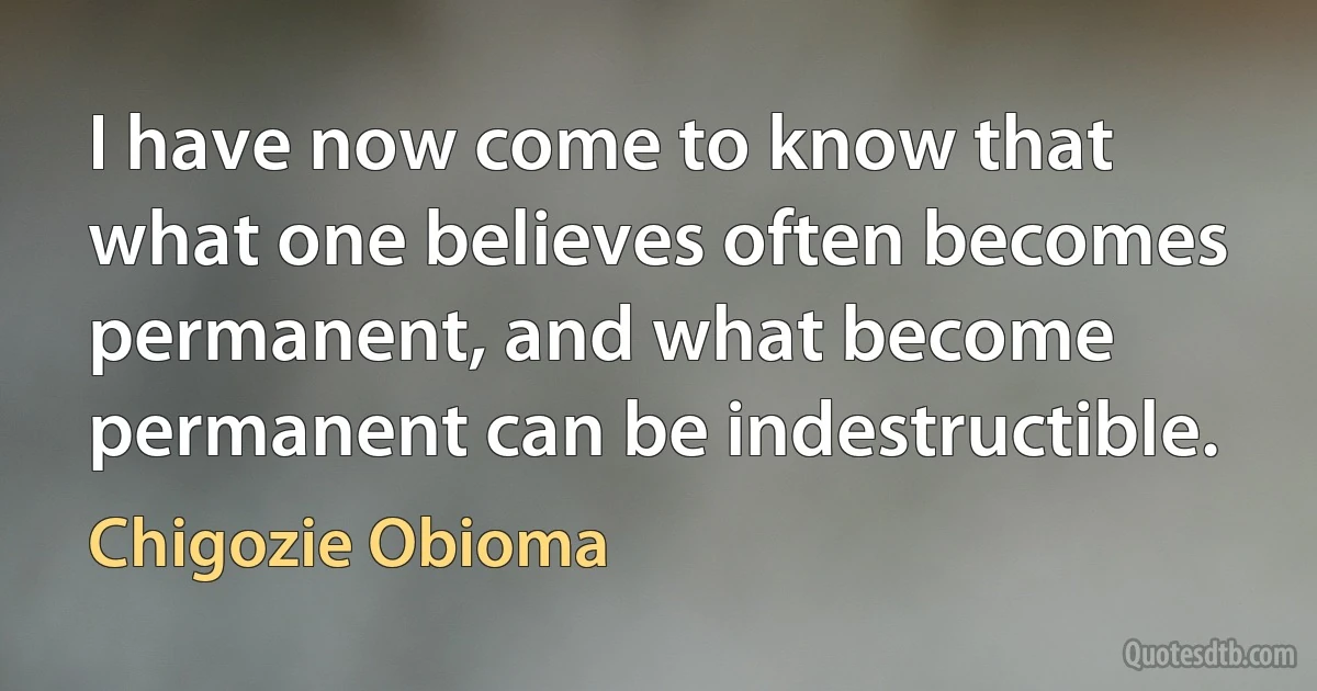 I have now come to know that what one believes often becomes permanent, and what become permanent can be indestructible. (Chigozie Obioma)