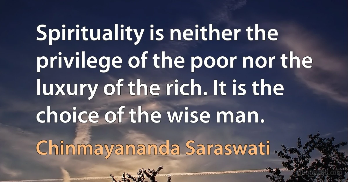 Spirituality is neither the privilege of the poor nor the luxury of the rich. It is the choice of the wise man. (Chinmayananda Saraswati)