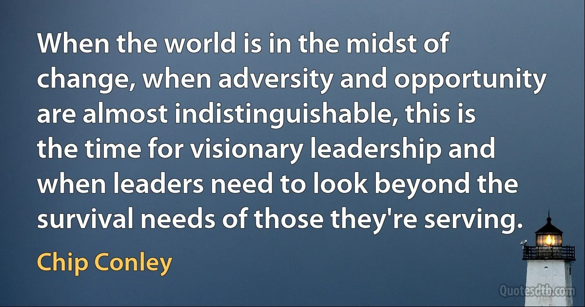 When the world is in the midst of change, when adversity and opportunity are almost indistinguishable, this is the time for visionary leadership and when leaders need to look beyond the survival needs of those they're serving. (Chip Conley)