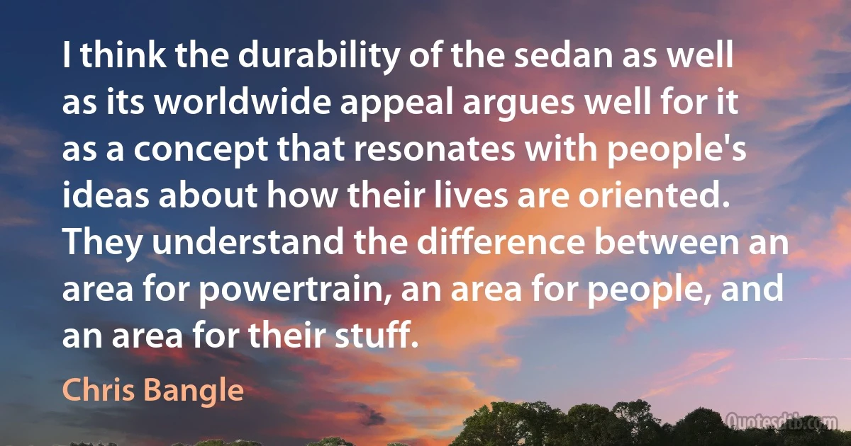 I think the durability of the sedan as well as its worldwide appeal argues well for it as a concept that resonates with people's ideas about how their lives are oriented. They understand the difference between an area for powertrain, an area for people, and an area for their stuff. (Chris Bangle)