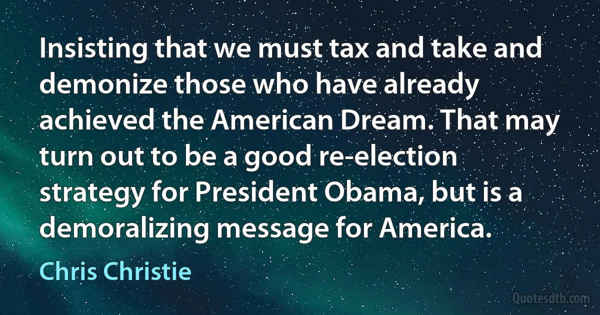 Insisting that we must tax and take and demonize those who have already achieved the American Dream. That may turn out to be a good re-election strategy for President Obama, but is a demoralizing message for America. (Chris Christie)