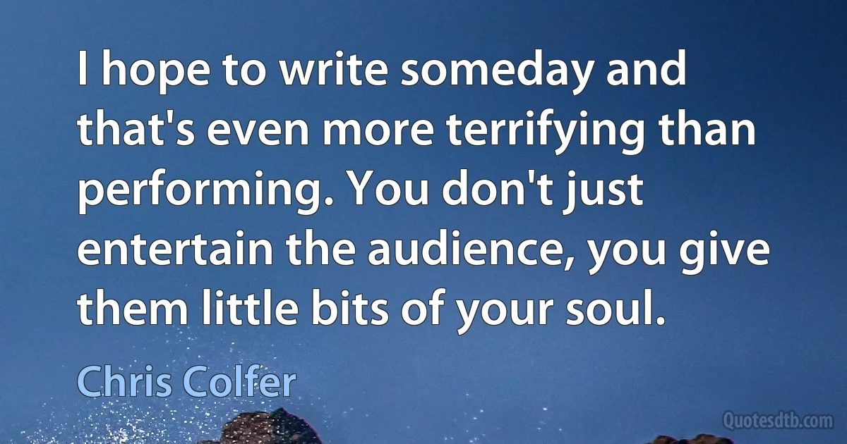 I hope to write someday and that's even more terrifying than performing. You don't just entertain the audience, you give them little bits of your soul. (Chris Colfer)