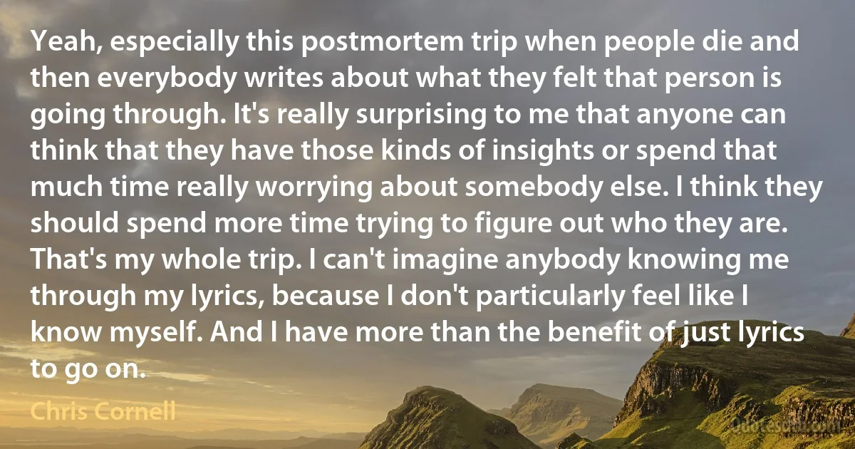 Yeah, especially this postmortem trip when people die and then everybody writes about what they felt that person is going through. It's really surprising to me that anyone can think that they have those kinds of insights or spend that much time really worrying about somebody else. I think they should spend more time trying to figure out who they are. That's my whole trip. I can't imagine anybody knowing me through my lyrics, because I don't particularly feel like I know myself. And I have more than the benefit of just lyrics to go on. (Chris Cornell)