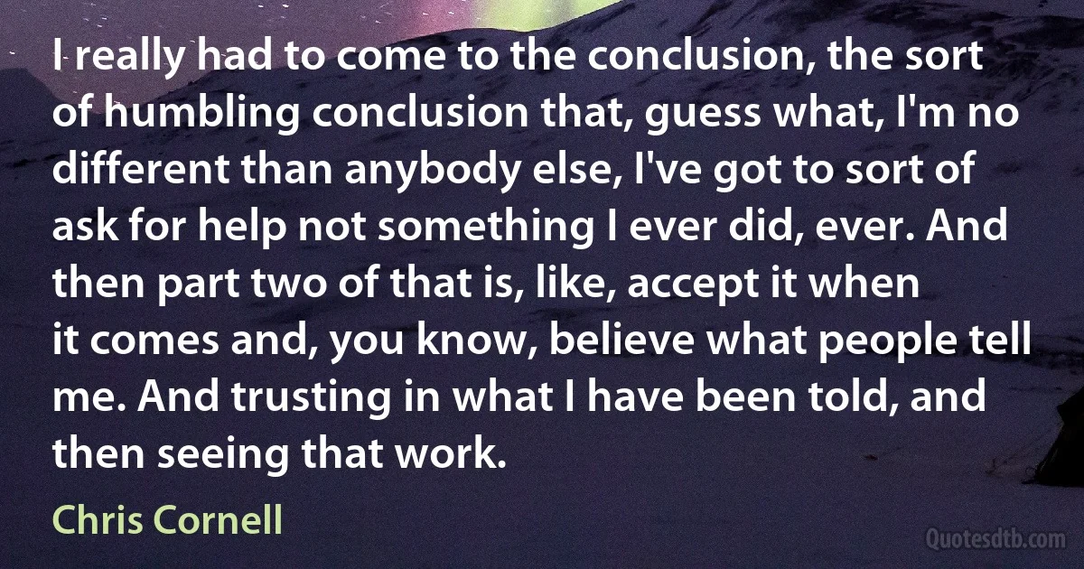 I really had to come to the conclusion, the sort of humbling conclusion that, guess what, I'm no different than anybody else, I've got to sort of ask for help not something I ever did, ever. And then part two of that is, like, accept it when it comes and, you know, believe what people tell me. And trusting in what I have been told, and then seeing that work. (Chris Cornell)