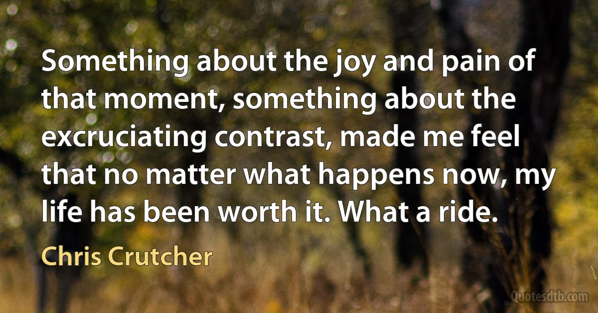 Something about the joy and pain of that moment, something about the excruciating contrast, made me feel that no matter what happens now, my life has been worth it. What a ride. (Chris Crutcher)