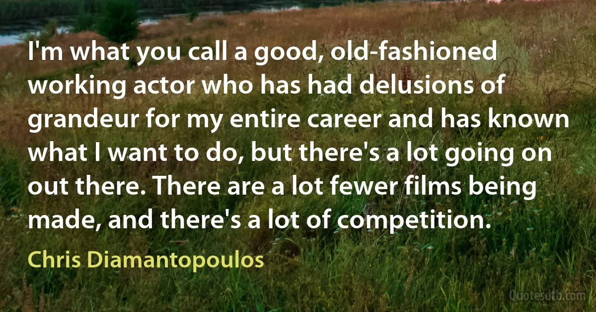 I'm what you call a good, old-fashioned working actor who has had delusions of grandeur for my entire career and has known what I want to do, but there's a lot going on out there. There are a lot fewer films being made, and there's a lot of competition. (Chris Diamantopoulos)