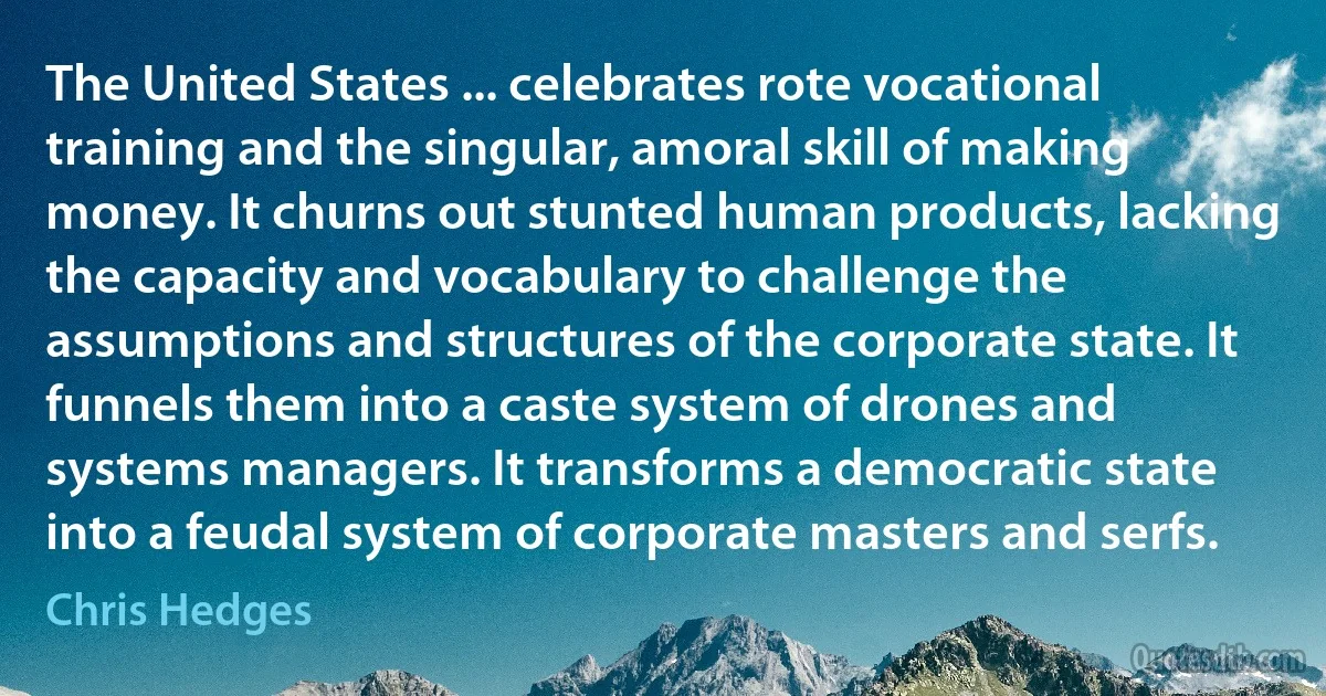 The United States ... celebrates rote vocational training and the singular, amoral skill of making money. It churns out stunted human products, lacking the capacity and vocabulary to challenge the assumptions and structures of the corporate state. It funnels them into a caste system of drones and systems managers. It transforms a democratic state into a feudal system of corporate masters and serfs. (Chris Hedges)