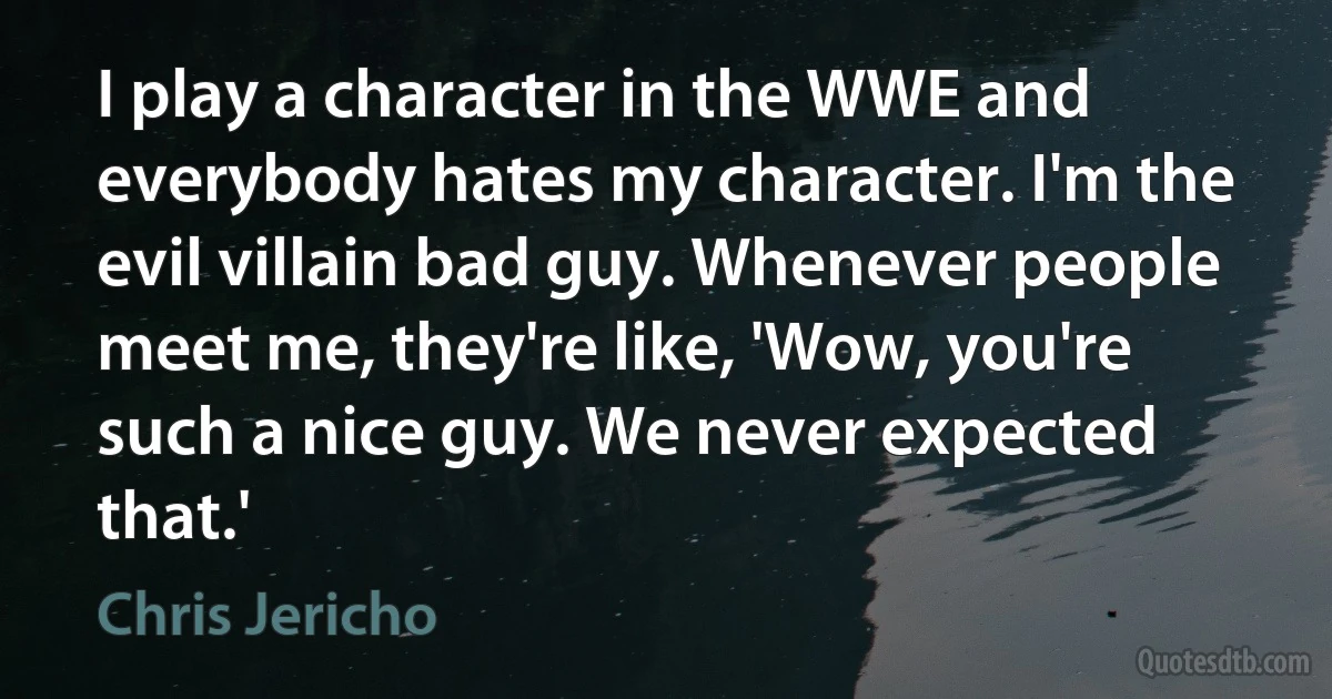 I play a character in the WWE and everybody hates my character. I'm the evil villain bad guy. Whenever people meet me, they're like, 'Wow, you're such a nice guy. We never expected that.' (Chris Jericho)