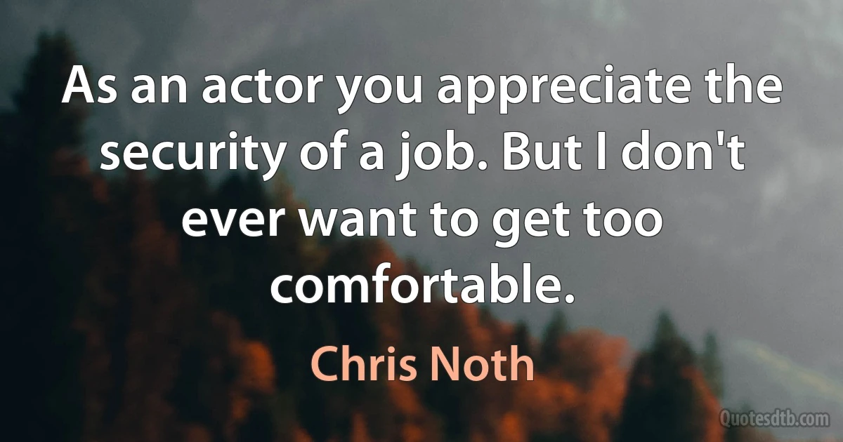 As an actor you appreciate the security of a job. But I don't ever want to get too comfortable. (Chris Noth)