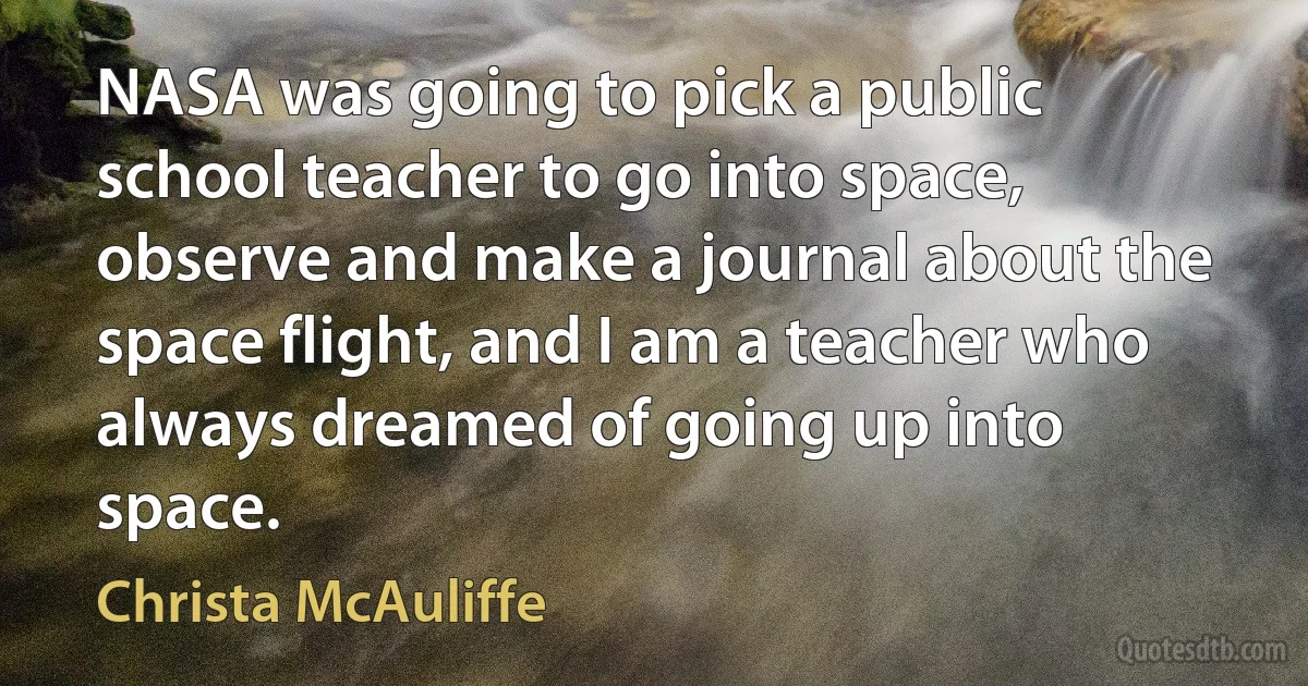 NASA was going to pick a public school teacher to go into space, observe and make a journal about the space flight, and I am a teacher who always dreamed of going up into space. (Christa McAuliffe)