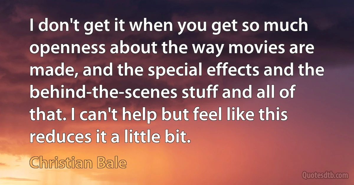 I don't get it when you get so much openness about the way movies are made, and the special effects and the behind-the-scenes stuff and all of that. I can't help but feel like this reduces it a little bit. (Christian Bale)