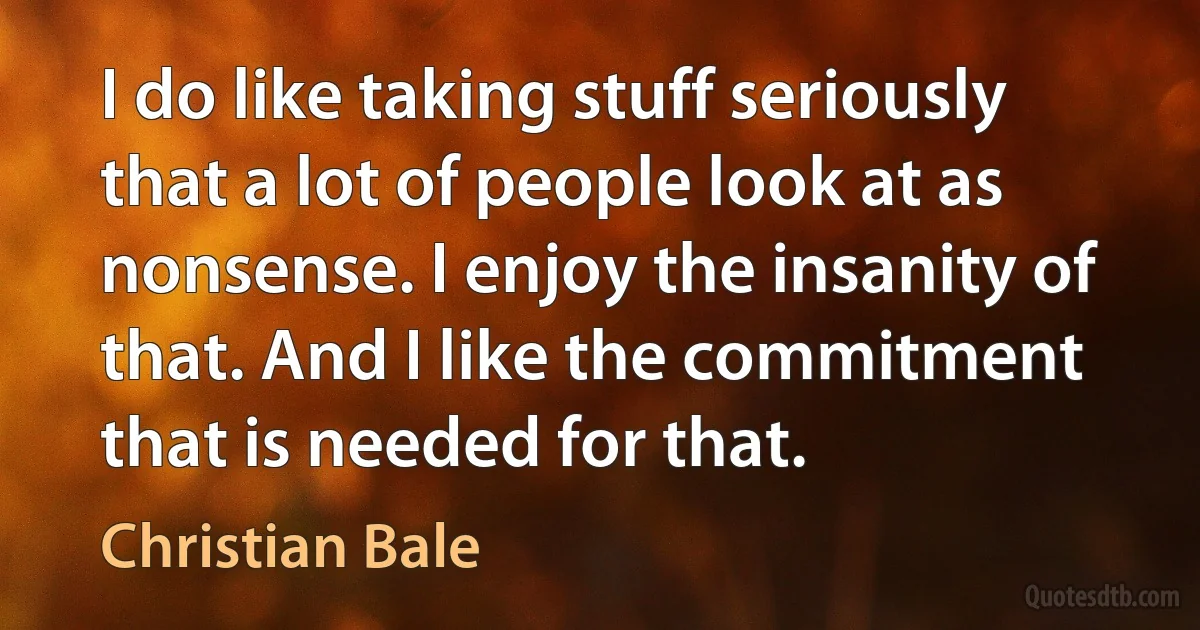 I do like taking stuff seriously that a lot of people look at as nonsense. I enjoy the insanity of that. And I like the commitment that is needed for that. (Christian Bale)