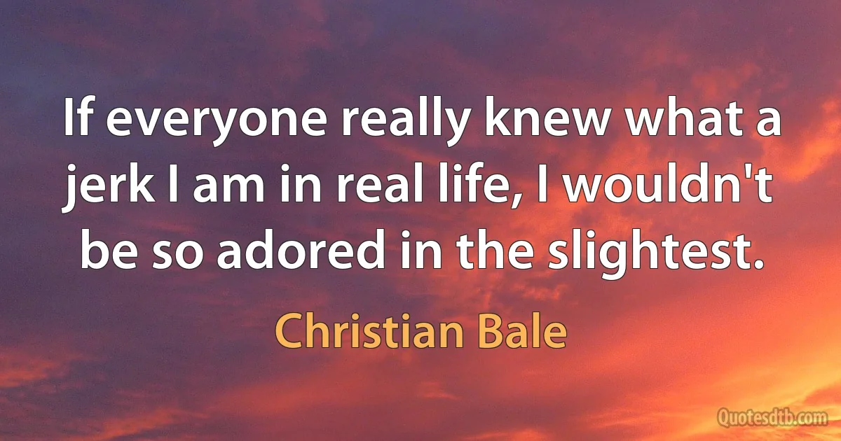 If everyone really knew what a jerk I am in real life, I wouldn't be so adored in the slightest. (Christian Bale)