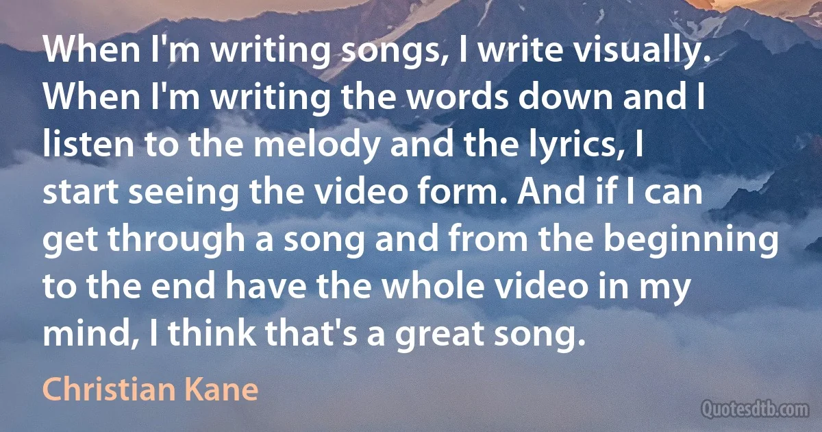 When I'm writing songs, I write visually. When I'm writing the words down and I listen to the melody and the lyrics, I start seeing the video form. And if I can get through a song and from the beginning to the end have the whole video in my mind, I think that's a great song. (Christian Kane)