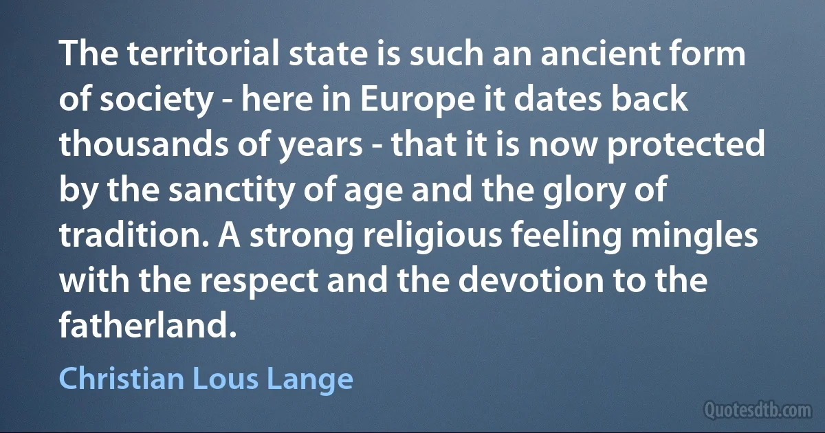 The territorial state is such an ancient form of society - here in Europe it dates back thousands of years - that it is now protected by the sanctity of age and the glory of tradition. A strong religious feeling mingles with the respect and the devotion to the fatherland. (Christian Lous Lange)