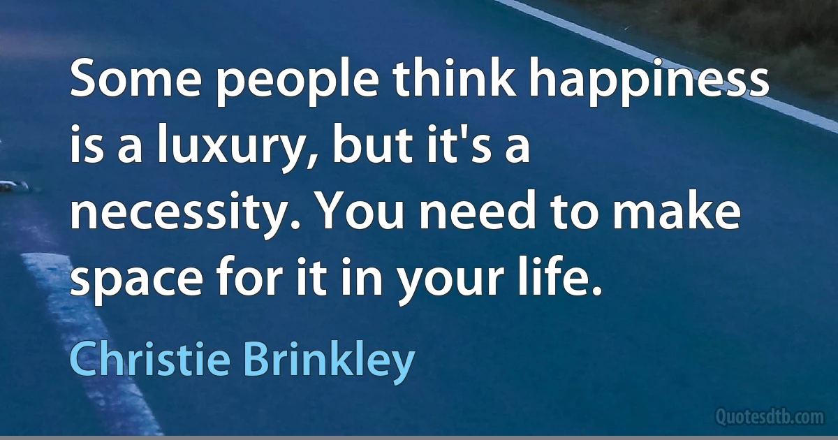 Some people think happiness is a luxury, but it's a necessity. You need to make space for it in your life. (Christie Brinkley)