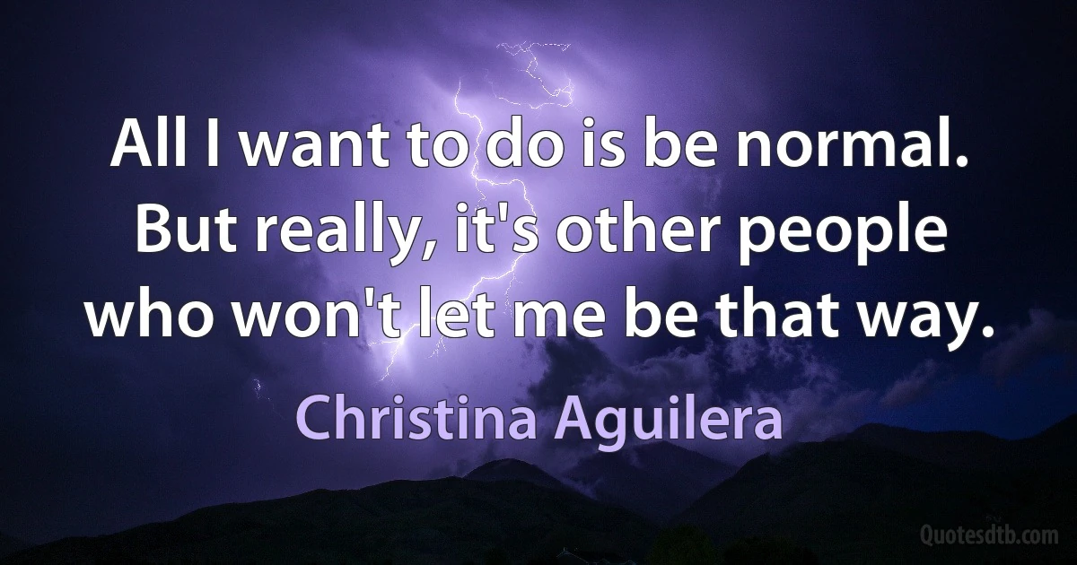 All I want to do is be normal. But really, it's other people who won't let me be that way. (Christina Aguilera)